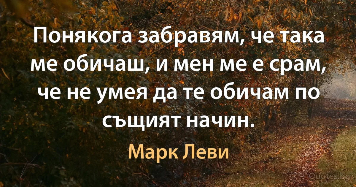 Понякога забравям, че така ме обичаш, и мен ме е срам, че не умея да те обичам по същият начин. (Марк Леви)