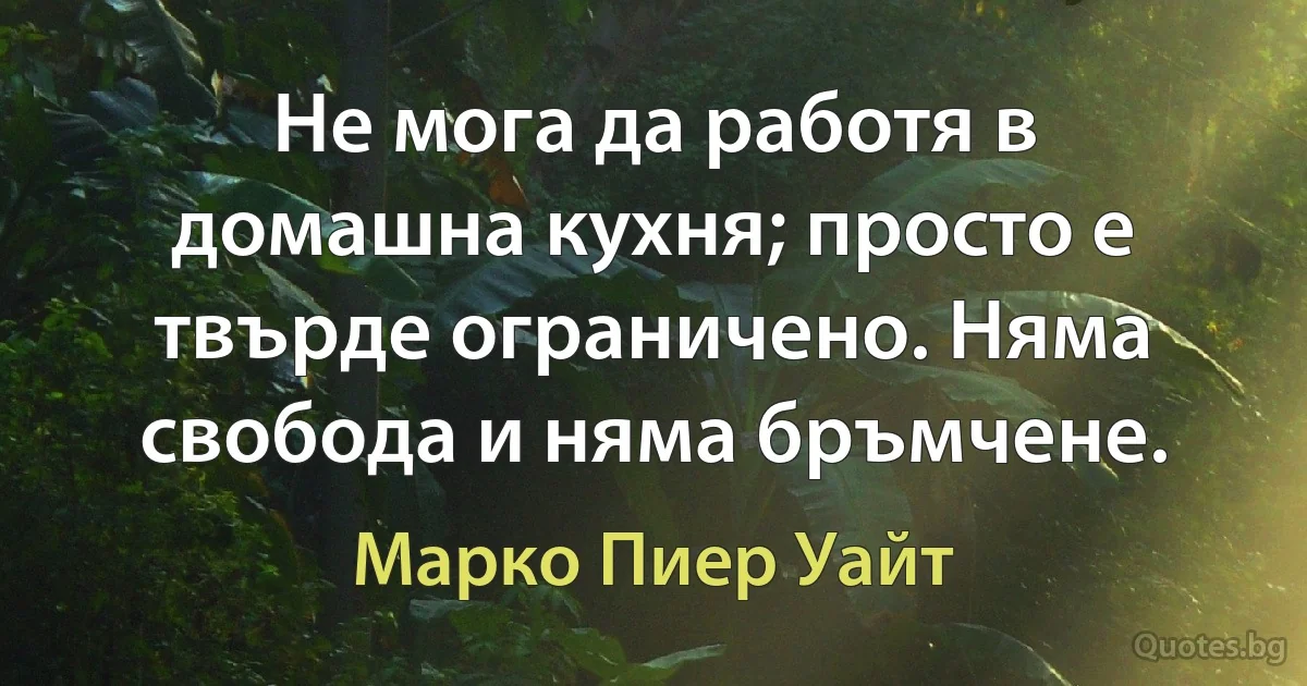 Не мога да работя в домашна кухня; просто е твърде ограничено. Няма свобода и няма бръмчене. (Марко Пиер Уайт)