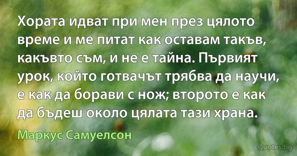 Хората идват при мен през цялото време и ме питат как оставам такъв, какъвто съм, и не е тайна. Първият урок, който готвачът трябва да научи, е как да борави с нож; второто е как да бъдеш около цялата тази храна. (Маркус Самуелсон)