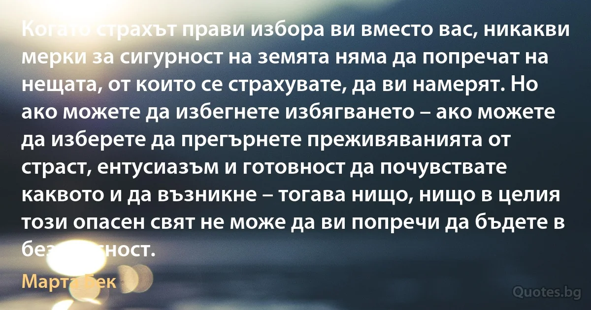 Когато страхът прави избора ви вместо вас, никакви мерки за сигурност на земята няма да попречат на нещата, от които се страхувате, да ви намерят. Но ако можете да избегнете избягването – ако можете да изберете да прегърнете преживяванията от страст, ентусиазъм и готовност да почувствате каквото и да възникне – тогава нищо, нищо в целия този опасен свят не може да ви попречи да бъдете в безопасност. (Марта Бек)