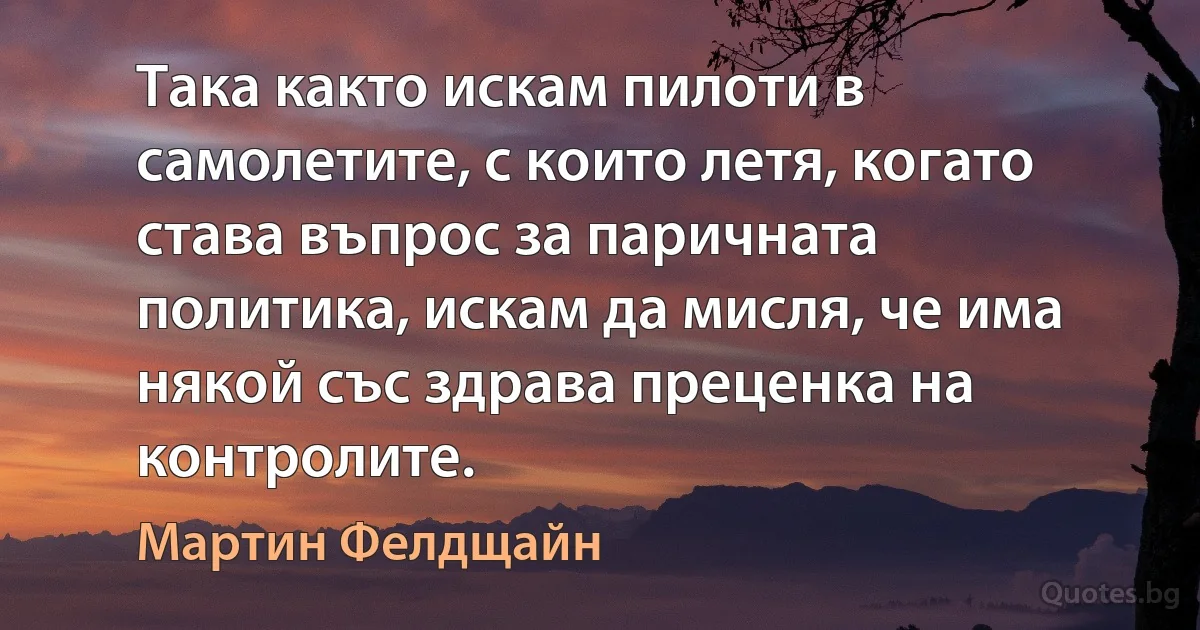 Така както искам пилоти в самолетите, с които летя, когато става въпрос за паричната политика, искам да мисля, че има някой със здрава преценка на контролите. (Мартин Фелдщайн)