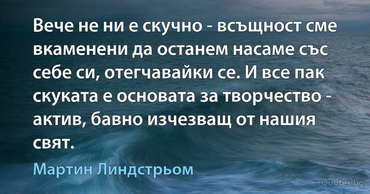 Вече не ни е скучно - всъщност сме вкаменени да останем насаме със себе си, отегчавайки се. И все пак скуката е основата за творчество - актив, бавно изчезващ от нашия свят. (Мартин Линдстрьом)