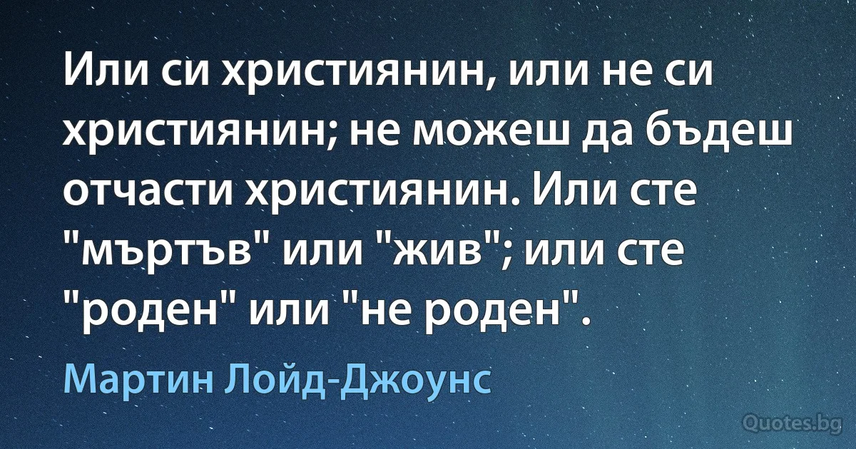 Или си християнин, или не си християнин; не можеш да бъдеш отчасти християнин. Или сте "мъртъв" или "жив"; или сте "роден" или "не роден". (Мартин Лойд-Джоунс)