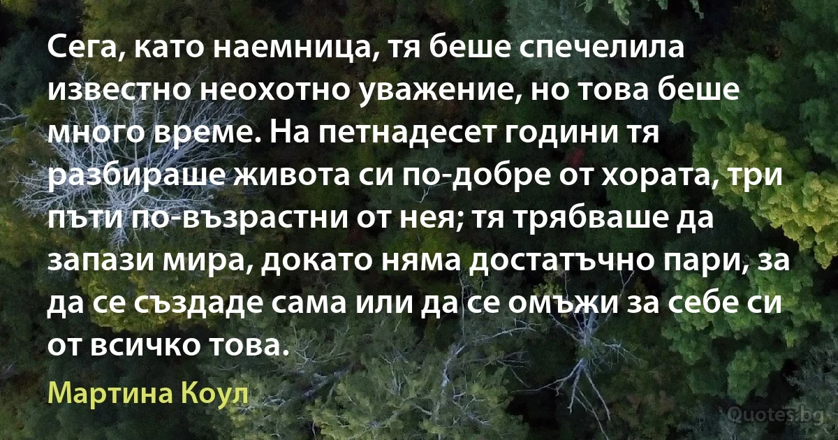 Сега, като наемница, тя беше спечелила известно неохотно уважение, но това беше много време. На петнадесет години тя разбираше живота си по-добре от хората, три пъти по-възрастни от нея; тя трябваше да запази мира, докато няма достатъчно пари, за да се създаде сама или да се омъжи за себе си от всичко това. (Мартина Коул)