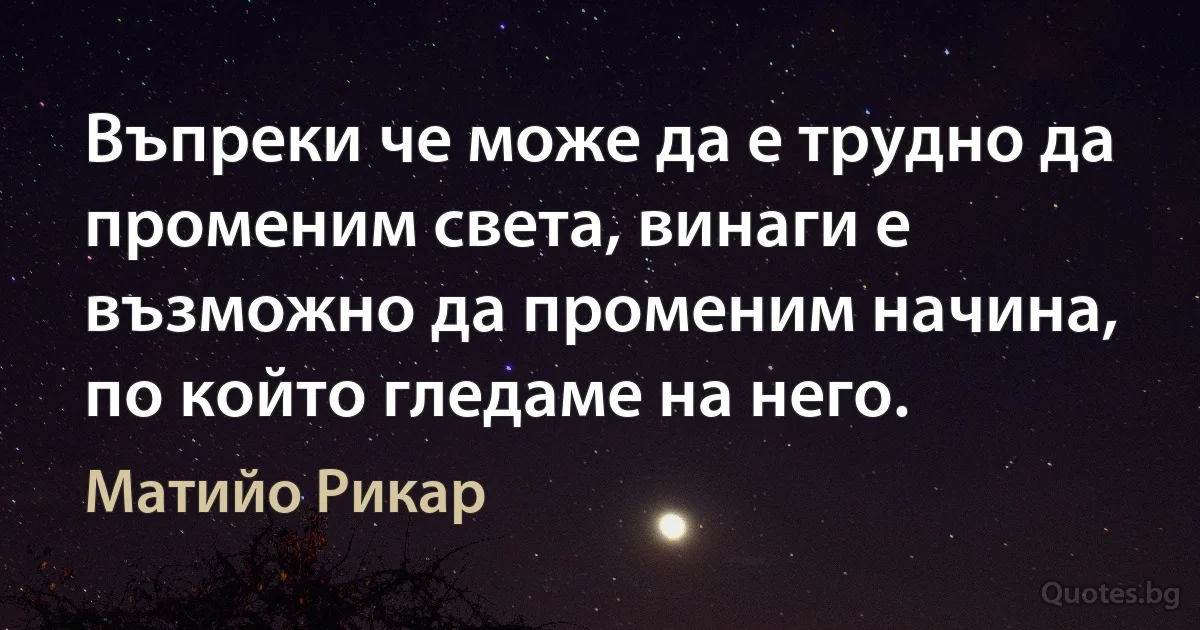 Въпреки че може да е трудно да променим света, винаги е възможно да променим начина, по който гледаме на него. (Матийо Рикар)