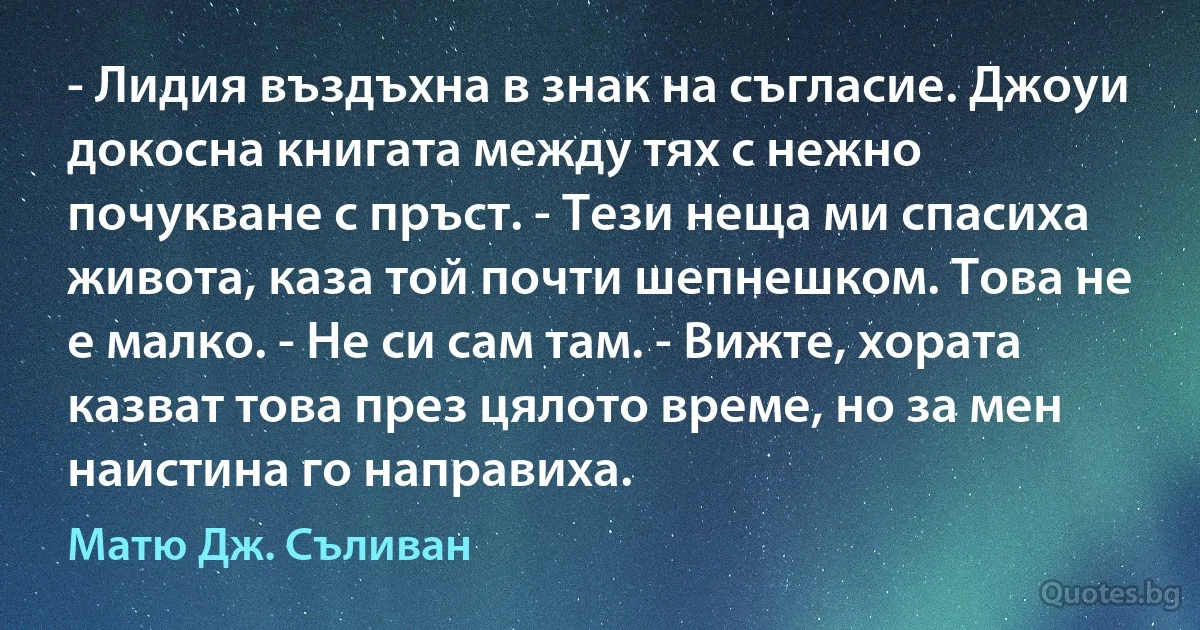 - Лидия въздъхна в знак на съгласие. Джоуи докосна книгата между тях с нежно почукване с пръст. - Тези неща ми спасиха живота, каза той почти шепнешком. Това не е малко. - Не си сам там. - Вижте, хората казват това през цялото време, но за мен наистина го направиха. (Матю Дж. Съливан)