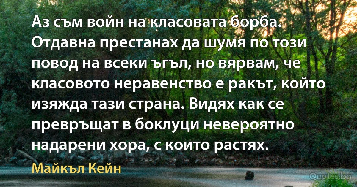 Аз съм войн на класовата борба. Отдавна престанах да шумя по този повод на всеки ъгъл, но вярвам, че класовото неравенство е ракът, който изяжда тази страна. Видях как се превръщат в боклуци невероятно надарени хора, с които растях. (Майкъл Кейн)