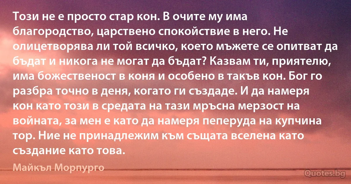 Този не е просто стар кон. В очите му има благородство, царствено спокойствие в него. Не олицетворява ли той всичко, което мъжете се опитват да бъдат и никога не могат да бъдат? Казвам ти, приятелю, има божественост в коня и особено в такъв кон. Бог го разбра точно в деня, когато ги създаде. И да намеря кон като този в средата на тази мръсна мерзост на войната, за мен е като да намеря пеперуда на купчина тор. Ние не принадлежим към същата вселена като създание като това. (Майкъл Морпурго)