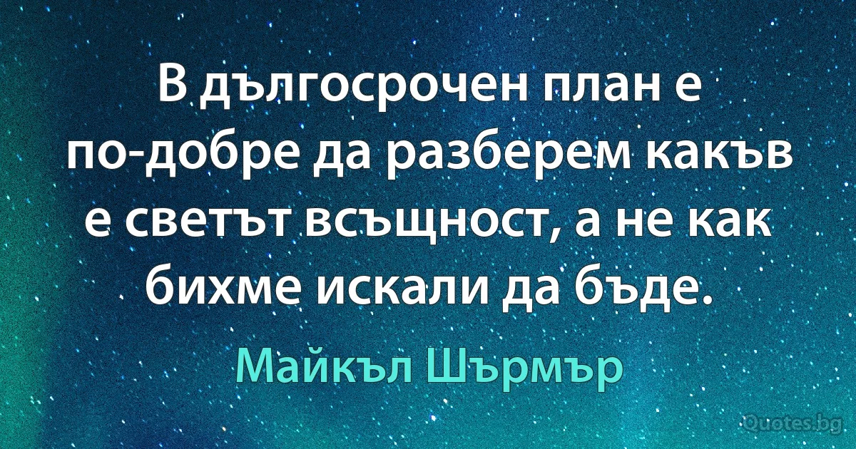 В дългосрочен план е по-добре да разберем какъв е светът всъщност, а не как бихме искали да бъде. (Майкъл Шърмър)