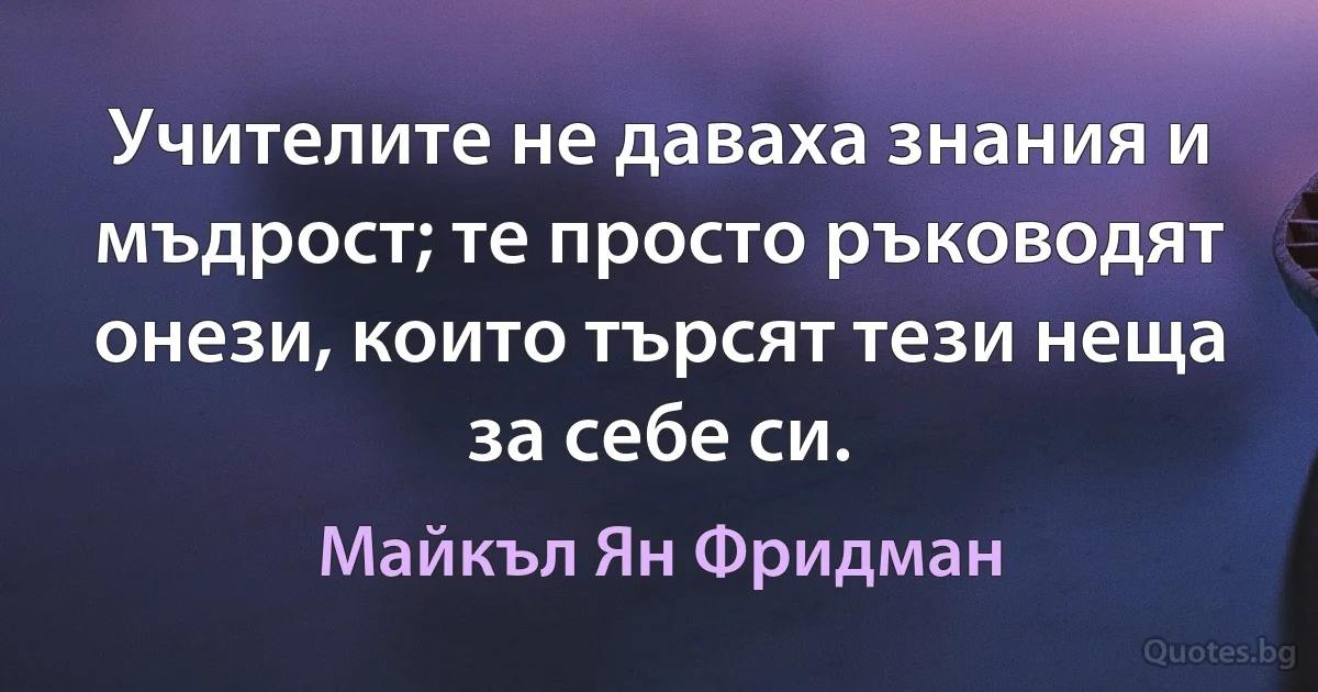 Учителите не даваха знания и мъдрост; те просто ръководят онези, които търсят тези неща за себе си. (Майкъл Ян Фридман)