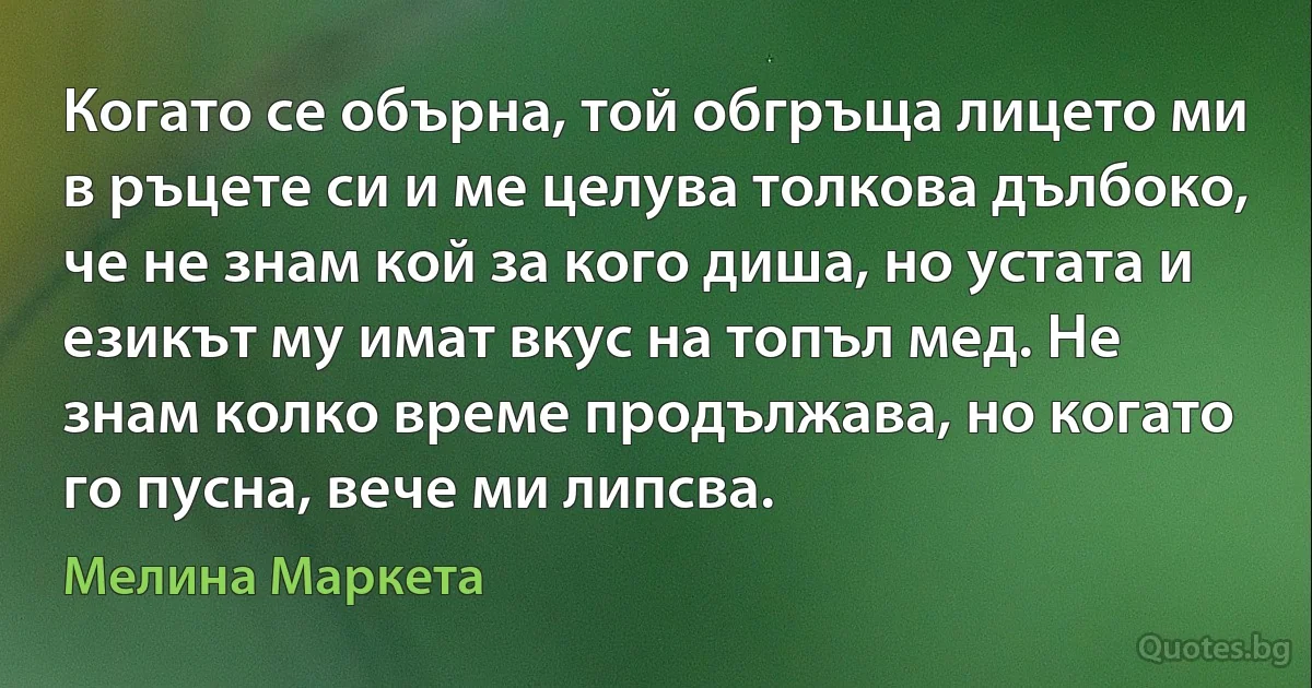 Когато се обърна, той обгръща лицето ми в ръцете си и ме целува толкова дълбоко, че не знам кой за кого диша, но устата и езикът му имат вкус на топъл мед. Не знам колко време продължава, но когато го пусна, вече ми липсва. (Мелина Маркета)