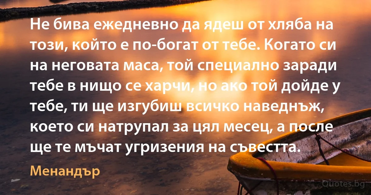 Не бива ежедневно да ядеш от хляба на този, който е по-богат от тебе. Когато си на неговата маса, той специално заради тебе в нищо се харчи, но ако той дойде у тебе, ти ще изгубиш всичко наведнъж, което си натрупал за цял месец, а после ще те мъчат угризения на съвестта. (Менандър)