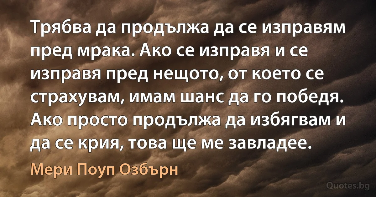 Трябва да продължа да се изправям пред мрака. Ако се изправя и се изправя пред нещото, от което се страхувам, имам шанс да го победя. Ако просто продължа да избягвам и да се крия, това ще ме завладее. (Мери Поуп Озбърн)