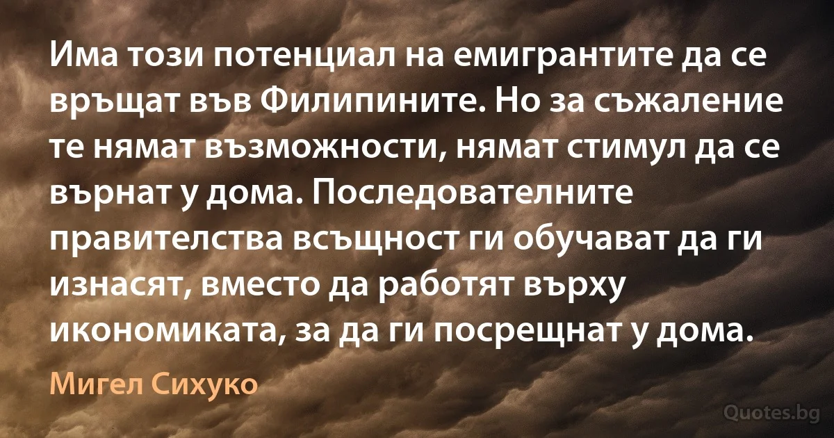 Има този потенциал на емигрантите да се връщат във Филипините. Но за съжаление те нямат възможности, нямат стимул да се върнат у дома. Последователните правителства всъщност ги обучават да ги изнасят, вместо да работят върху икономиката, за да ги посрещнат у дома. (Мигел Сихуко)