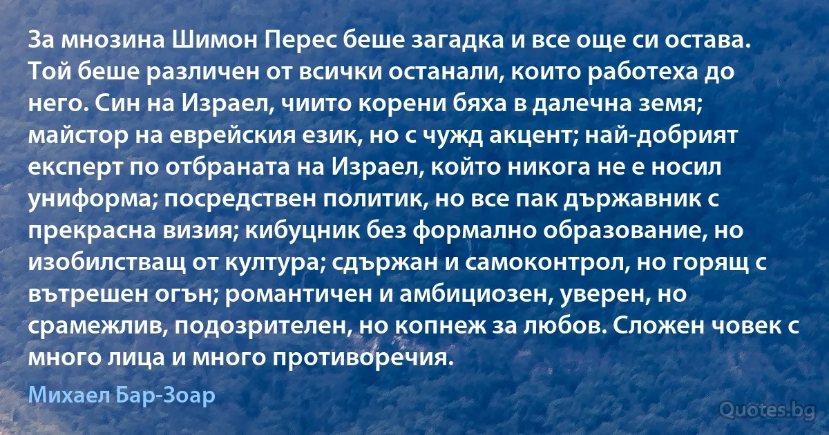 За мнозина Шимон Перес беше загадка и все още си остава. Той беше различен от всички останали, които работеха до него. Син на Израел, чиито корени бяха в далечна земя; майстор на еврейския език, но с чужд акцент; най-добрият експерт по отбраната на Израел, който никога не е носил униформа; посредствен политик, но все пак държавник с прекрасна визия; кибуцник без формално образование, но изобилстващ от култура; сдържан и самоконтрол, но горящ с вътрешен огън; романтичен и амбициозен, уверен, но срамежлив, подозрителен, но копнеж за любов. Сложен човек с много лица и много противоречия. (Михаел Бар-Зоар)