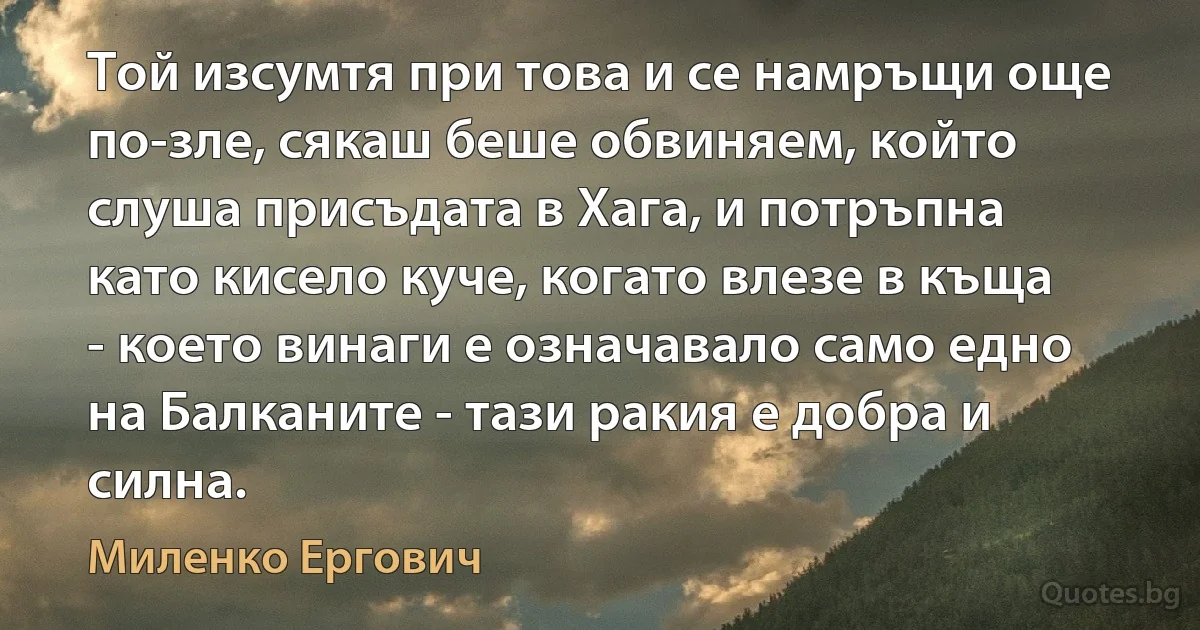 Той изсумтя при това и се намръщи още по-зле, сякаш беше обвиняем, който слуша присъдата в Хага, и потръпна като кисело куче, когато влезе в къща - което винаги е означавало само едно на Балканите - тази ракия е добра и силна. (Миленко Ергович)