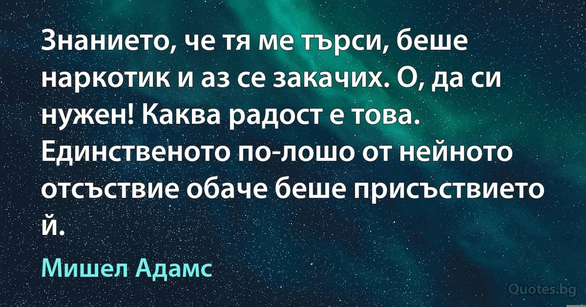 Знанието, че тя ме търси, беше наркотик и аз се закачих. О, да си нужен! Каква радост е това. Единственото по-лошо от нейното отсъствие обаче беше присъствието й. (Мишел Адамс)