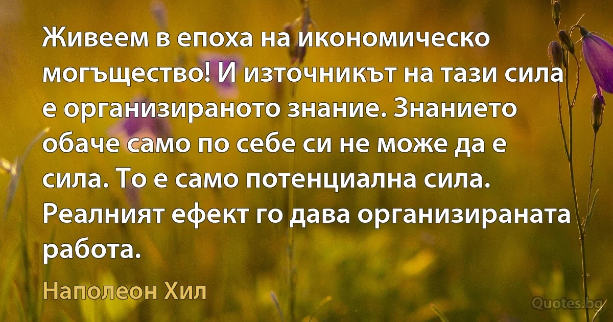 Живеем в епоха на икономическо могъщество! И източникът на тази сила е организираното знание. Знанието обаче само по себе си не може да е сила. То е само потенциална сила. Реалният ефект го дава организираната работа. (Наполеон Хил)