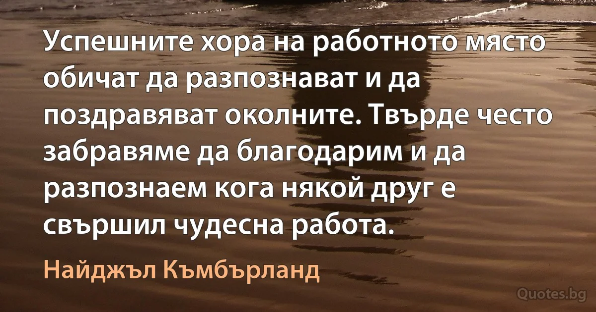 Успешните хора на работното място обичат да разпознават и да поздравяват околните. Твърде често забравяме да благодарим и да разпознаем кога някой друг е свършил чудесна работа. (Найджъл Къмбърланд)