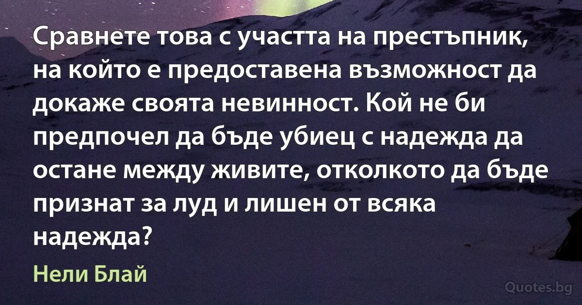 Сравнете това с участта на престъпник, на който е предоставена възможност да докаже своята невинност. Кой не би предпочел да бъде убиец с надежда да остане между живите, отколкото да бъде признат за луд и лишен от всяка надежда? (Нели Блай)