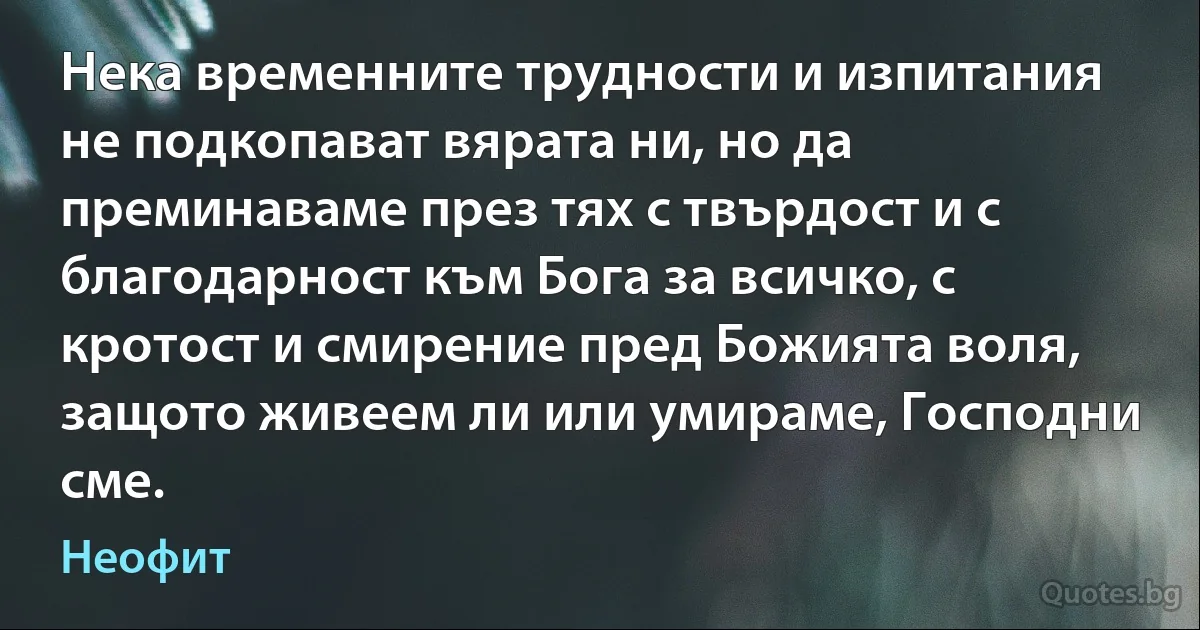 Нека временните трудности и изпитания не подкопават вярата ни, но да преминаваме през тях с твърдост и с благодарност към Бога за всичко, с кротост и смирение пред Божията воля, защото живеем ли или умираме, Господни сме. (Неофит)