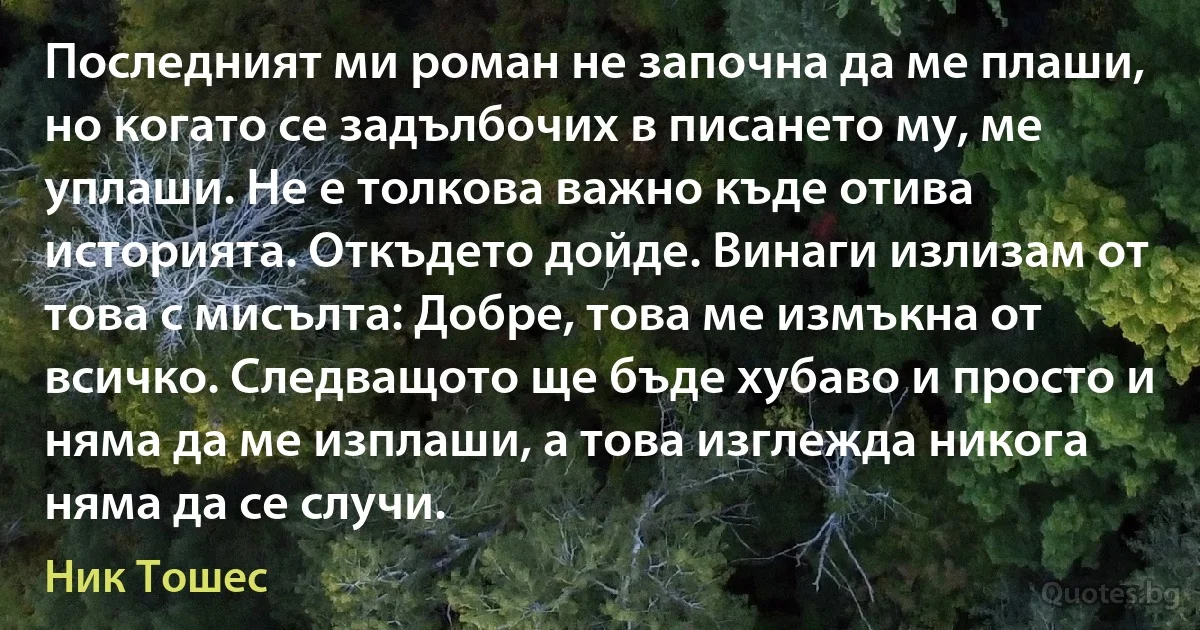 Последният ми роман не започна да ме плаши, но когато се задълбочих в писането му, ме уплаши. Не е толкова важно къде отива историята. Откъдето дойде. Винаги излизам от това с мисълта: Добре, това ме измъкна от всичко. Следващото ще бъде хубаво и просто и няма да ме изплаши, а това изглежда никога няма да се случи. (Ник Тошес)