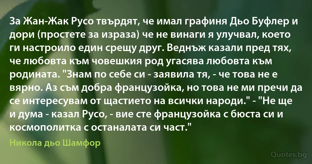 За Жан-Жак Русо твърдят, че имал графиня Дьо Буфлер и дори (простете за израза) че не винаги я улучвал, което ги настроило един срещу друг. Веднъж казали пред тях, че любовта към човешкия род угасява любовта към родината. "Знам по себе си - заявила тя, - че това не е вярно. Аз съм добра французойка, но това не ми пречи да се интересувам от щастието на всички народи." - "Не ще и дума - казал Русо, - вие сте французойка с бюста си и космополитка с останалата си част." (Никола дьо Шамфор)