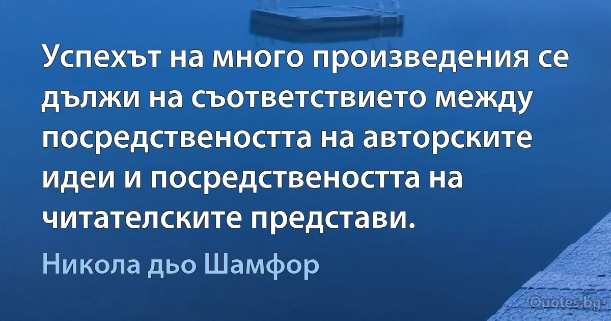 Успехът на много произведения се дължи на съответствието между посредствеността на авторските идеи и посредствеността на читателските представи. (Никола дьо Шамфор)