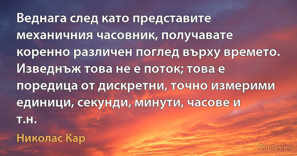 Веднага след като представите механичния часовник, получавате коренно различен поглед върху времето. Изведнъж това не е поток; това е поредица от дискретни, точно измерими единици, секунди, минути, часове и т.н. (Николас Кар)