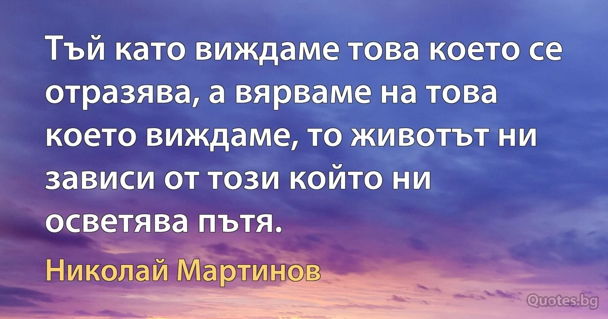 Тъй като виждаме това което се отразява, а вярваме на това което виждаме, то животът ни зависи от този който ни осветява пътя. (Николай Мартинов)