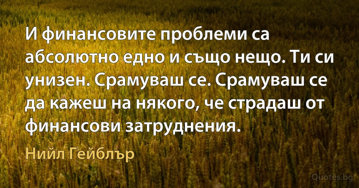 И финансовите проблеми са абсолютно едно и също нещо. Ти си унизен. Срамуваш се. Срамуваш се да кажеш на някого, че страдаш от финансови затруднения. (Нийл Гейблър)