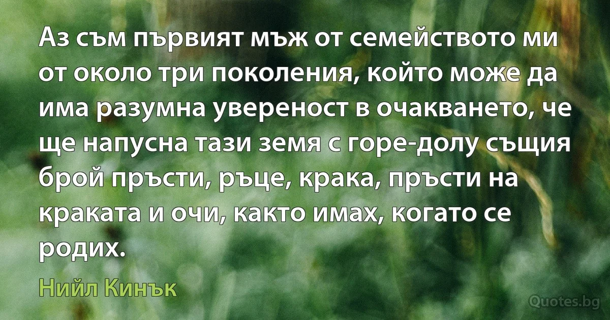 Аз съм първият мъж от семейството ми от около три поколения, който може да има разумна увереност в очакването, че ще напусна тази земя с горе-долу същия брой пръсти, ръце, крака, пръсти на краката и очи, както имах, когато се родих. (Нийл Кинък)