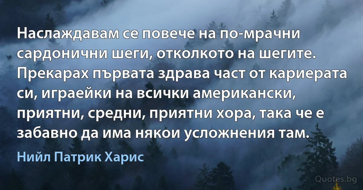 Наслаждавам се повече на по-мрачни сардонични шеги, отколкото на шегите. Прекарах първата здрава част от кариерата си, играейки на всички американски, приятни, средни, приятни хора, така че е забавно да има някои усложнения там. (Нийл Патрик Харис)