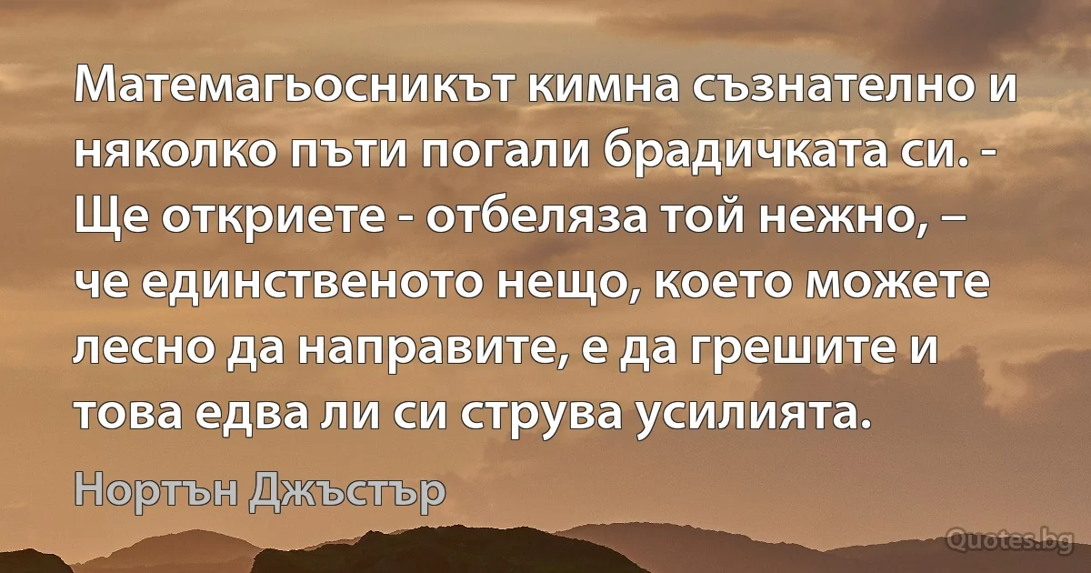 Матемагьосникът кимна съзнателно и няколко пъти погали брадичката си. - Ще откриете - отбеляза той нежно, – че единственото нещо, което можете лесно да направите, е да грешите и това едва ли си струва усилията. (Нортън Джъстър)