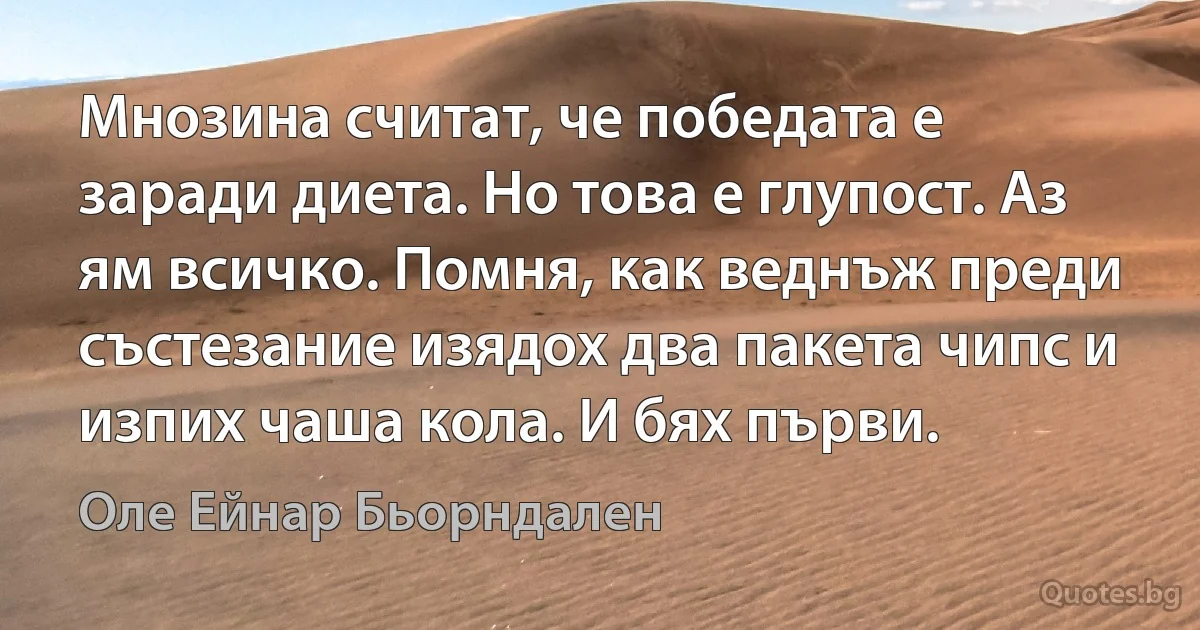 Мнозина считат, че победата е заради диета. Но това е глупост. Аз ям всичко. Помня, как веднъж преди състезание изядох два пакета чипс и изпих чаша кола. И бях първи. (Оле Ейнар Бьорндален)