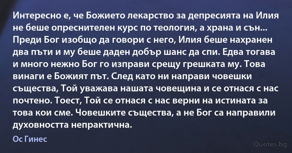 Интересно е, че Божието лекарство за депресията на Илия не беше опреснителен курс по теология, а храна и сън... Преди Бог изобщо да говори с него, Илия беше нахранен два пъти и му беше даден добър шанс да спи. Едва тогава и много нежно Бог го изправи срещу грешката му. Това винаги е Божият път. След като ни направи човешки същества, Той уважава нашата човещина и се отнася с нас почтено. Тоест, Той се отнася с нас верни на истината за това кои сме. Човешките същества, а не Бог са направили духовността непрактична. (Ос Гинес)