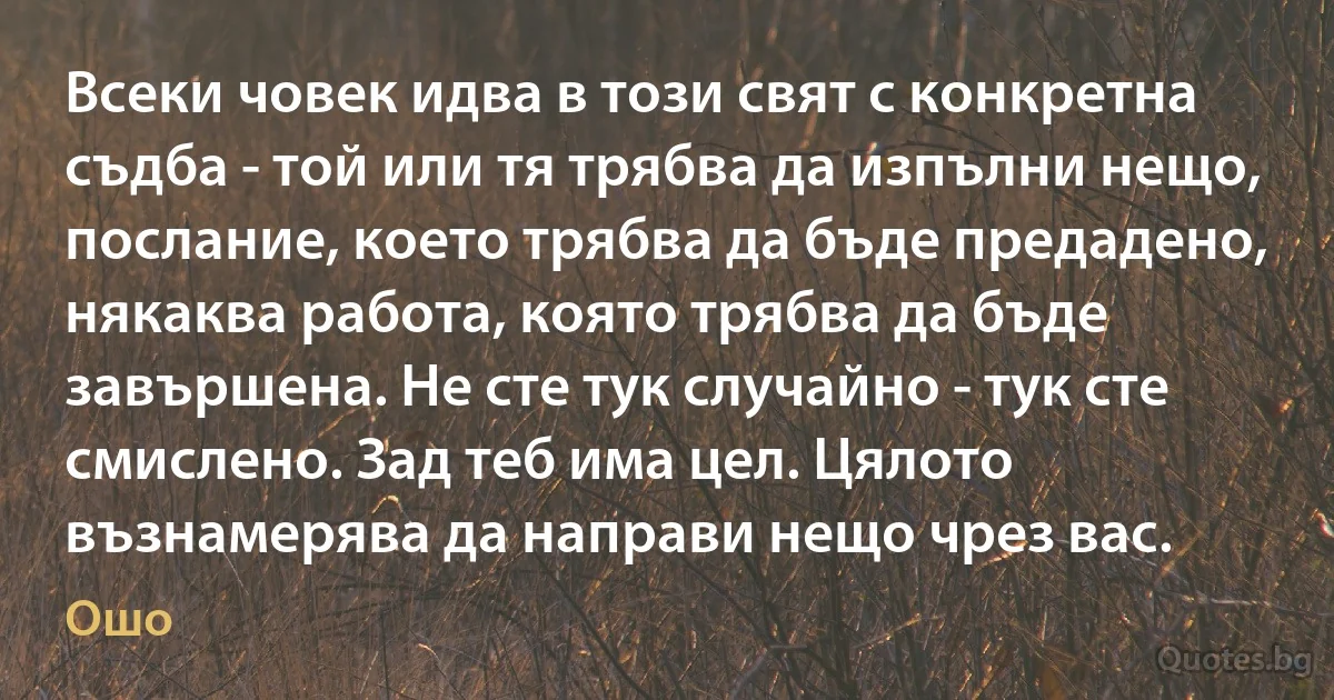 Всеки човек идва в този свят с конкретна съдба - той или тя трябва да изпълни нещо, послание, което трябва да бъде предадено, някаква работа, която трябва да бъде завършена. Не сте тук случайно - тук сте смислено. Зад теб има цел. Цялото възнамерява да направи нещо чрез вас. (Ошо)