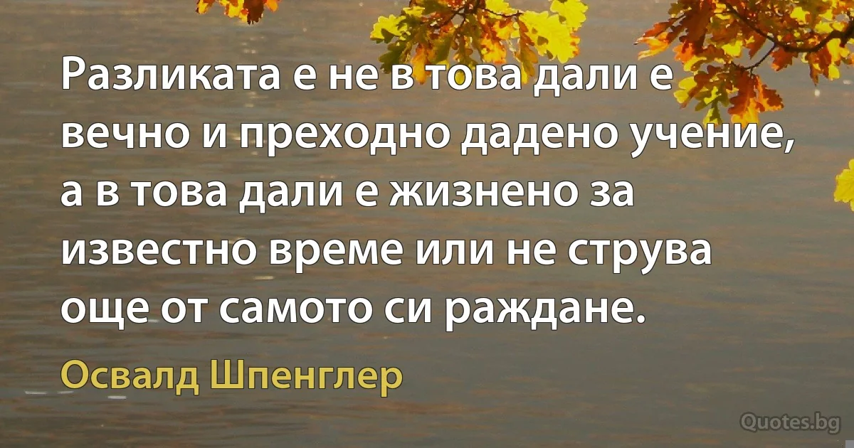 Разликата е не в това дали е вечно и преходно дадено учение, а в това дали е жизнено за известно време или не струва още от самото си раждане. (Освалд Шпенглер)