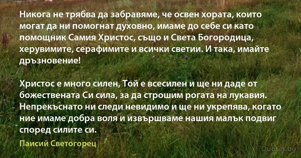 Никога не трябва да забравяме, че освен хората, които могат да ни помогнат духовно, имаме до себе си като помощник Самия Христос, също и Света Богородица, херувимите, серафимите и всички светии. И така, имайте дръзновение! 

Христос е много силен, Той е всесилен и ще ни даде от божествената Си сила, за да строшим рогата на лукавия. Непрекъснато ни следи невидимо и ще ни укрепява, когато ние имаме добра воля и извършваме нашия малък подвиг според силите си. (Паисий Светогорец)