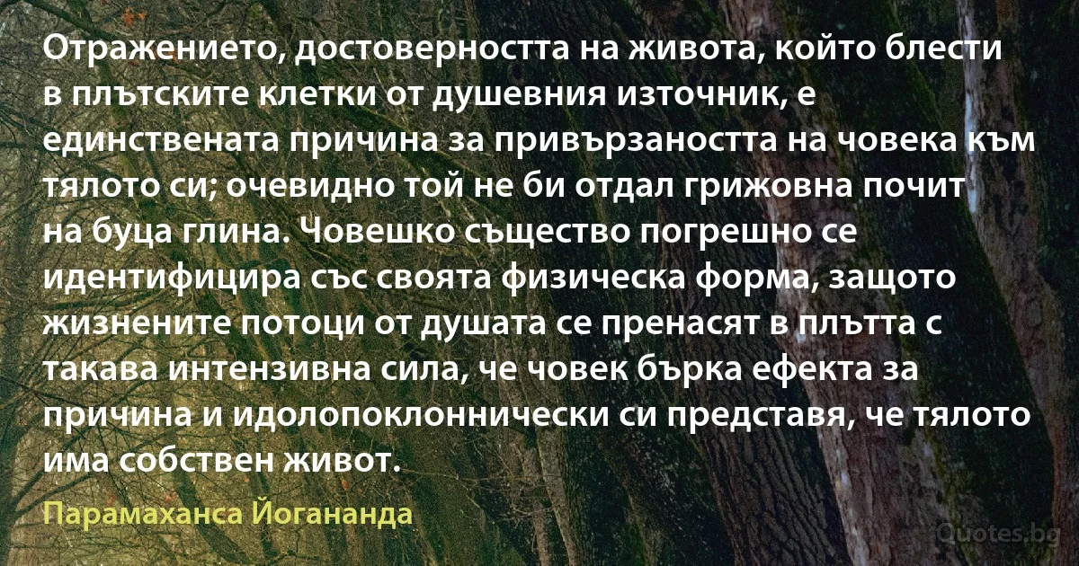 Отражението, достоверността на живота, който блести в плътските клетки от душевния източник, е единствената причина за привързаността на човека към тялото си; очевидно той не би отдал грижовна почит на буца глина. Човешко същество погрешно се идентифицира със своята физическа форма, защото жизнените потоци от душата се пренасят в плътта с такава интензивна сила, че човек бърка ефекта за причина и идолопоклоннически си представя, че тялото има собствен живот. (Парамаханса Йогананда)