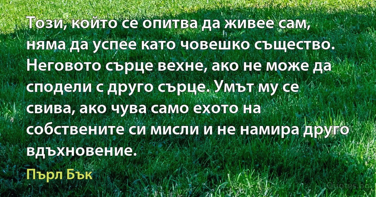 Този, който се опитва да живее сам, няма да успее като човешко същество. Неговото сърце вехне, ако не може да сподели с друго сърце. Умът му се свива, ако чува само ехото на собствените си мисли и не намира друго вдъхновение. (Пърл Бък)