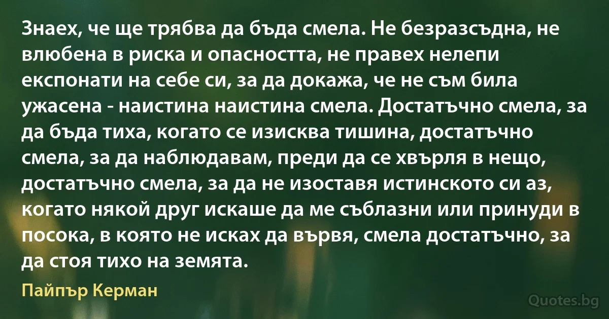 Знаех, че ще трябва да бъда смела. Не безразсъдна, не влюбена в риска и опасността, не правех нелепи експонати на себе си, за да докажа, че не съм била ужасена - наистина наистина смела. Достатъчно смела, за да бъда тиха, когато се изисква тишина, достатъчно смела, за да наблюдавам, преди да се хвърля в нещо, достатъчно смела, за да не изоставя истинското си аз, когато някой друг искаше да ме съблазни или принуди в посока, в която не исках да вървя, смела достатъчно, за да стоя тихо на земята. (Пайпър Керман)