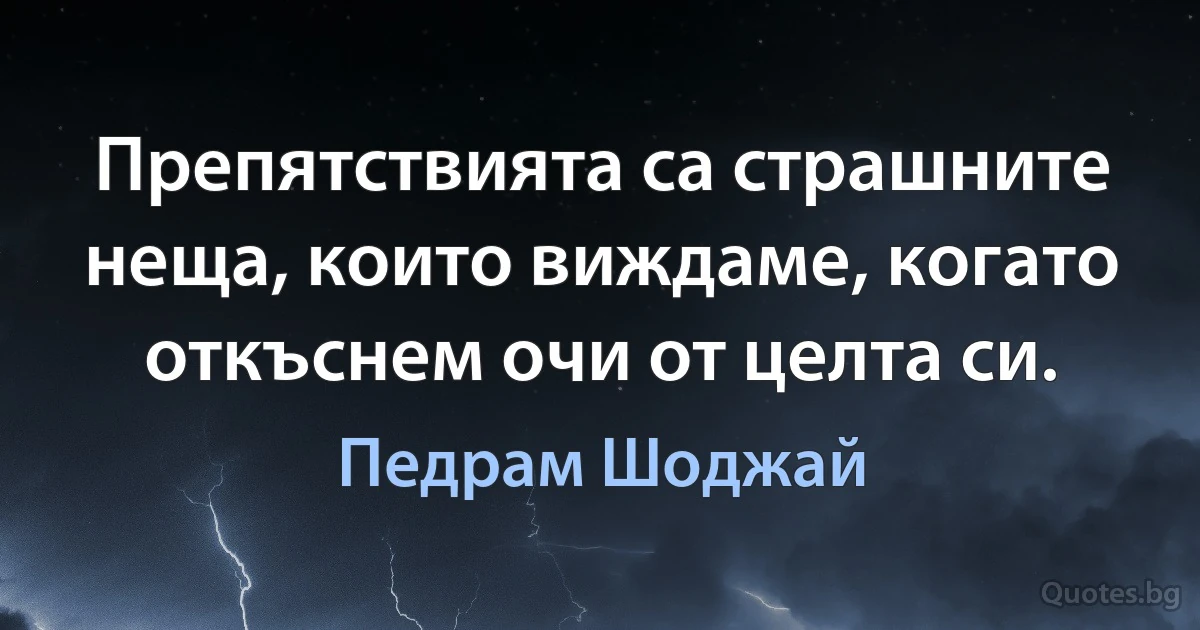 Препятствията са страшните неща, които виждаме, когато откъснем очи от целта си. (Педрам Шоджай)