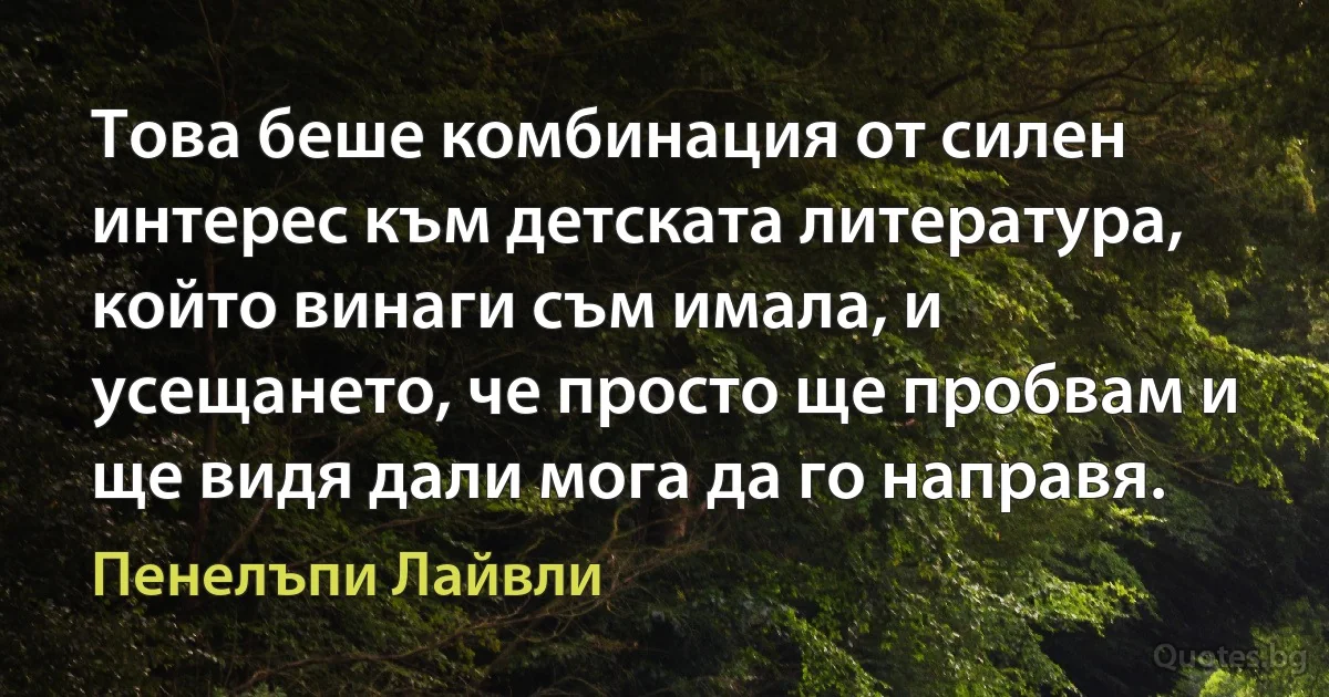 Това беше комбинация от силен интерес към детската литература, който винаги съм имала, и усещането, че просто ще пробвам и ще видя дали мога да го направя. (Пенелъпи Лайвли)