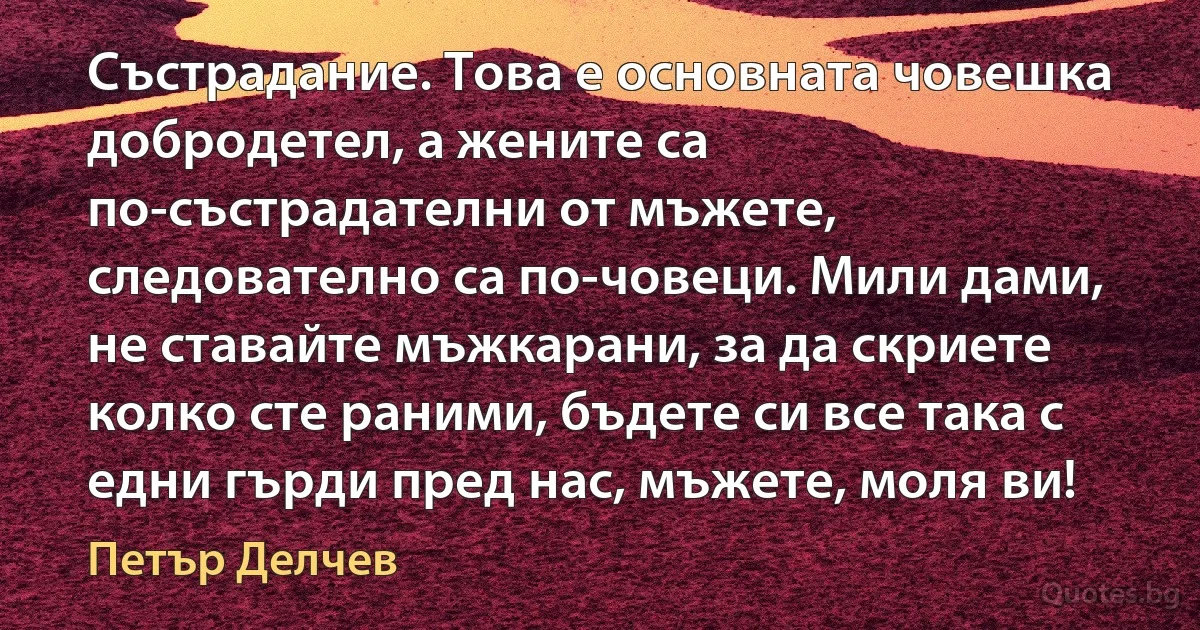 Състрадание. Това е основната човешка добродетел, а жените са по-състрадателни от мъжете, следователно са по-човеци. Мили дами, не ставайте мъжкарани, за да скриете колко сте раними, бъдете си все така с едни гърди пред нас, мъжете, моля ви! (Петър Делчев)