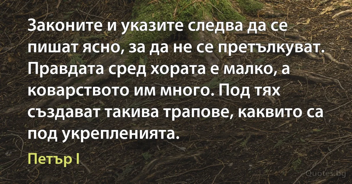 Законите и указите следва да се пишат ясно, за да не се претълкуват. Правдата сред хората е малко, а коварството им много. Под тях създават такива трапове, каквито са под укрепленията. (Петър I)