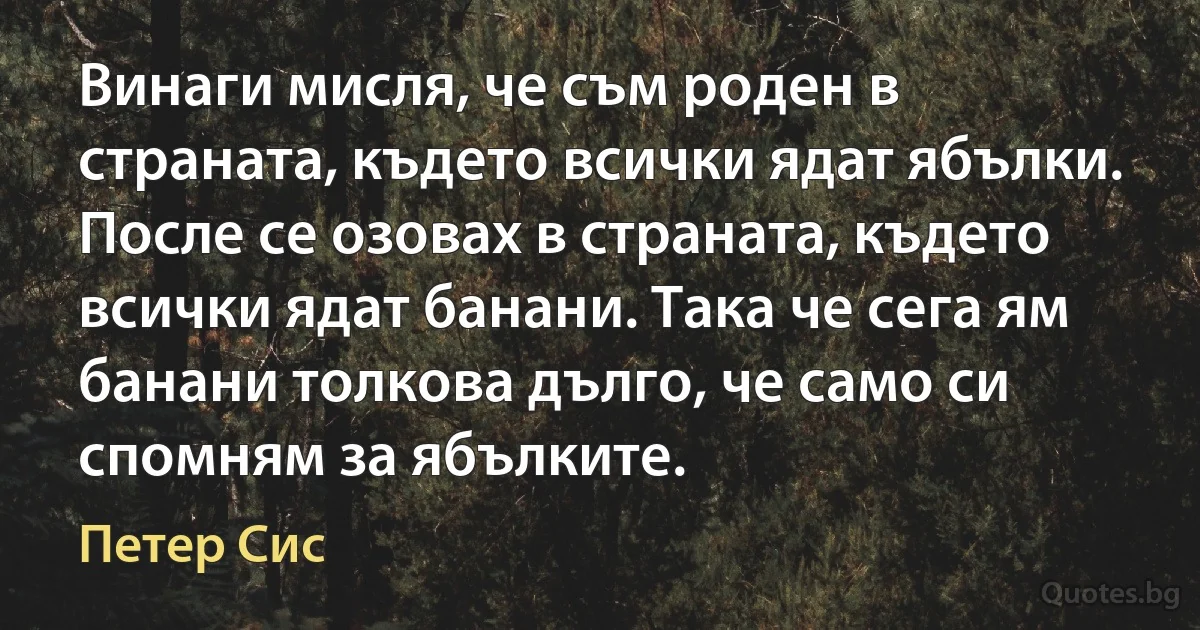 Винаги мисля, че съм роден в страната, където всички ядат ябълки. После се озовах в страната, където всички ядат банани. Така че сега ям банани толкова дълго, че само си спомням за ябълките. (Петер Сис)