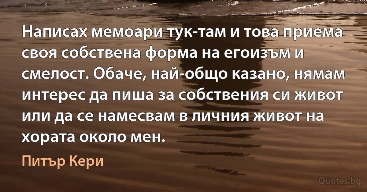 Написах мемоари тук-там и това приема своя собствена форма на егоизъм и смелост. Обаче, най-общо казано, нямам интерес да пиша за собствения си живот или да се намесвам в личния живот на хората около мен. (Питър Кери)