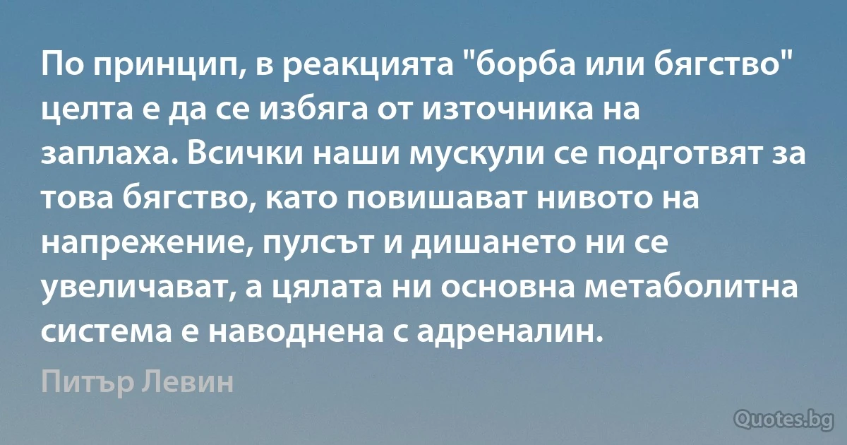 По принцип, в реакцията "борба или бягство" целта е да се избяга от източника на заплаха. Всички наши мускули се подготвят за това бягство, като повишават нивото на напрежение, пулсът и дишането ни се увеличават, а цялата ни основна метаболитна система е наводнена с адреналин. (Питър Левин)