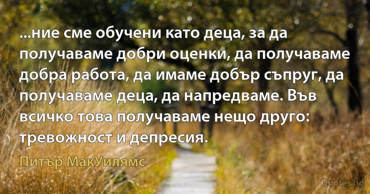 ...ние сме обучени като деца, за да получаваме добри оценки, да получаваме добра работа, да имаме добър съпруг, да получаваме деца, да напредваме. Във всичко това получаваме нещо друго: тревожност и депресия. (Питър МакУилямс)